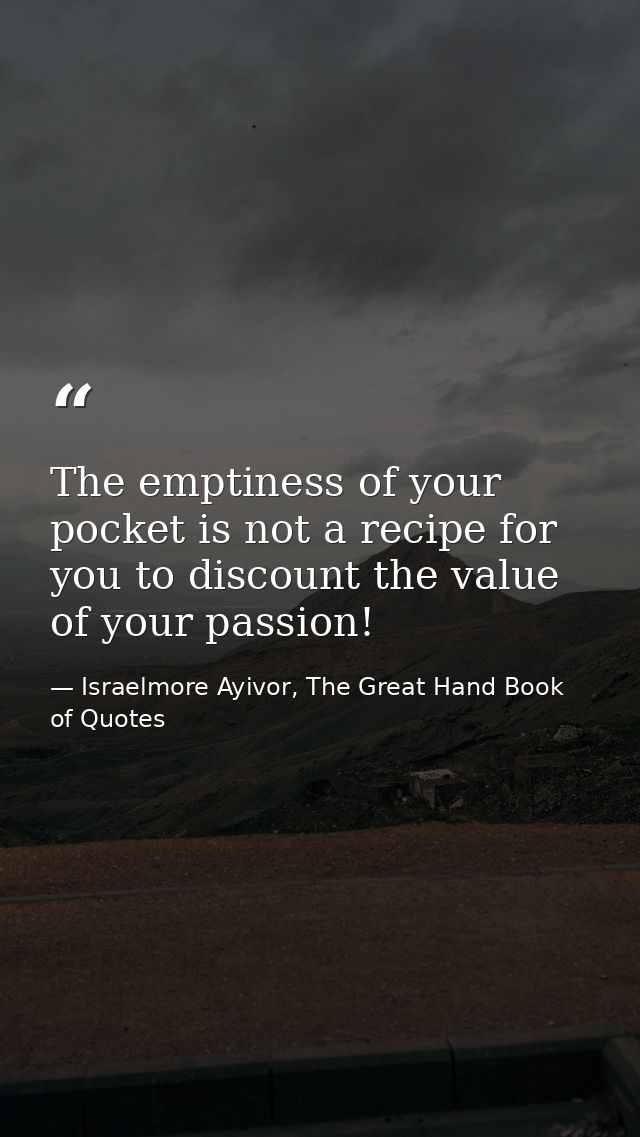 The emptiness of your pocket is not a recipe for you to discount the value of your passion! — Israelmore Ayivor, The Great Hand Book of Quotes