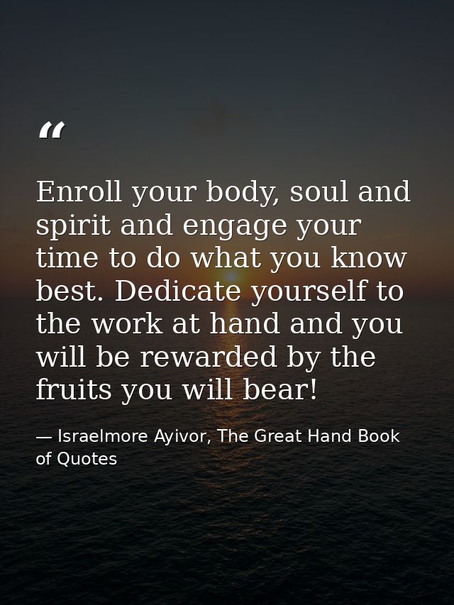 Enroll your body, soul and spirit and engage your time to do what you know best. Dedicate yourself to the work at hand a — Israelmore Ayivor, The Great Hand Book of Quotes