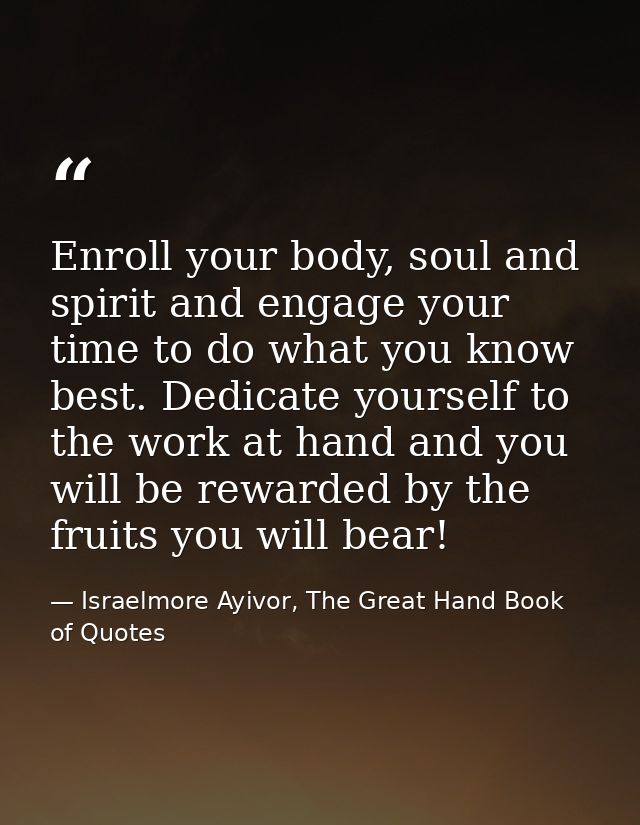 Enroll your body, soul and spirit and engage your time to do what you know best. Dedicate yourself to the work at hand a — Israelmore Ayivor, The Great Hand Book of Quotes