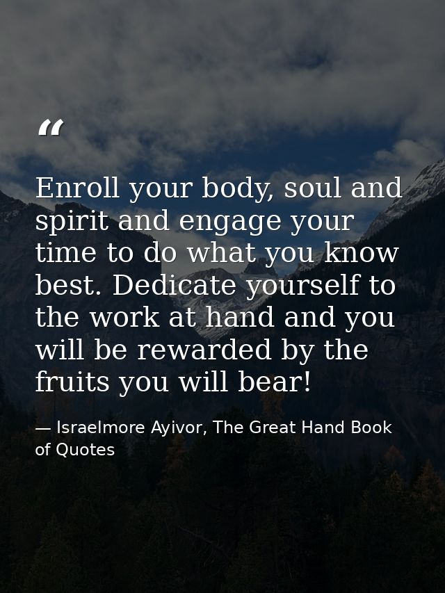 Enroll your body, soul and spirit and engage your time to do what you know best. Dedicate yourself to the work at hand a — Israelmore Ayivor, The Great Hand Book of Quotes