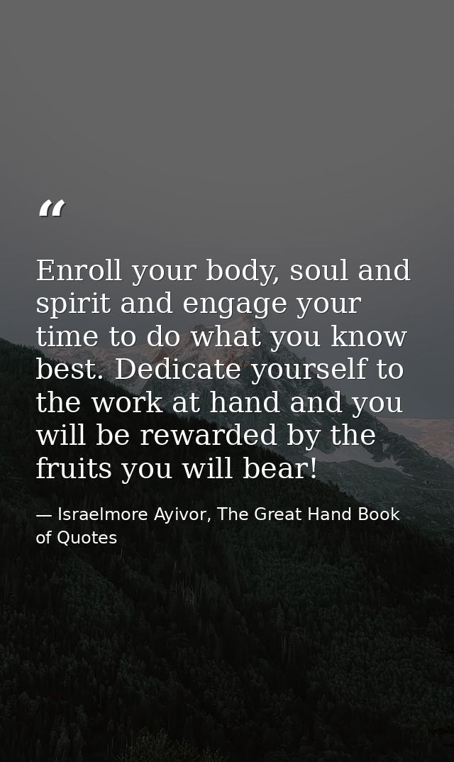 Enroll your body, soul and spirit and engage your time to do what you know best. Dedicate yourself to the work at hand a — Israelmore Ayivor, The Great Hand Book of Quotes