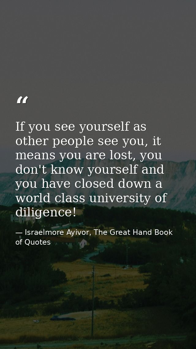 If you see yourself as other people see you, it means you are lost, you don't know yourself and you have closed down a w — Israelmore Ayivor, The Great Hand Book of Quotes