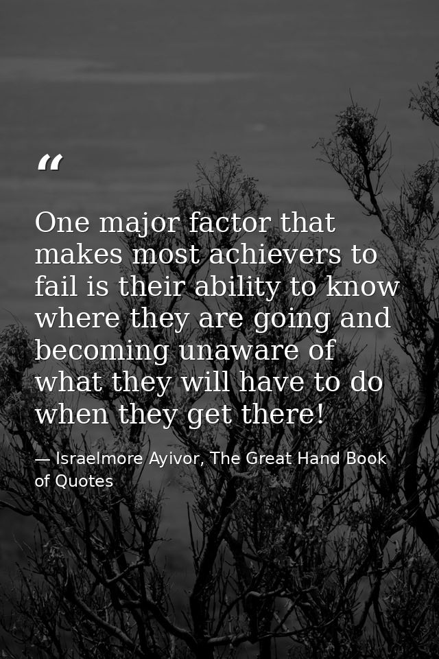 One major factor that makes most achievers to fail is their ability to know where they are going and becoming unaware of — Israelmore Ayivor, The Great Hand Book of Quotes