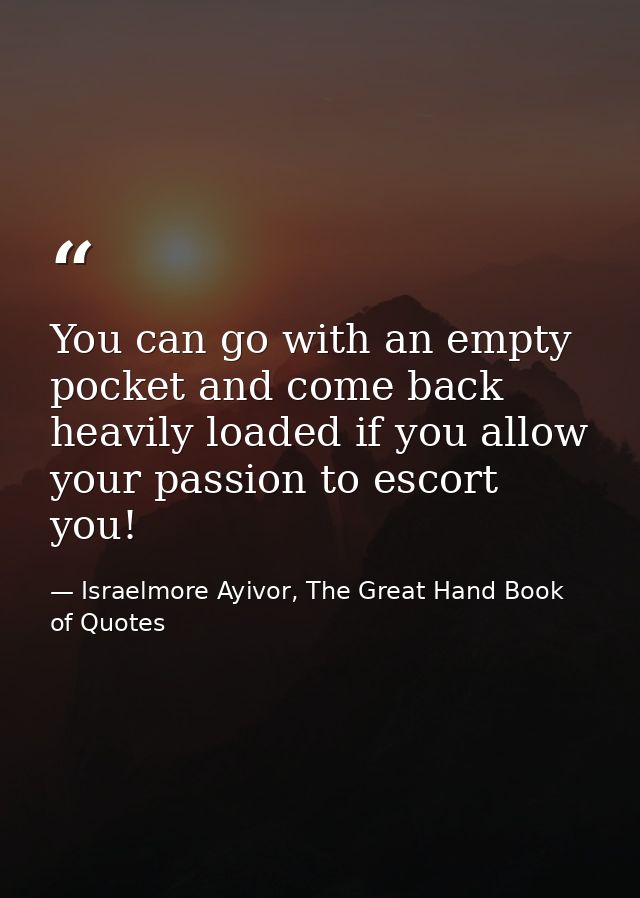 You can go with an empty pocket and come back heavily loaded if you allow your passion to escort you! — Israelmore Ayivor, The Great Hand Book of Quotes