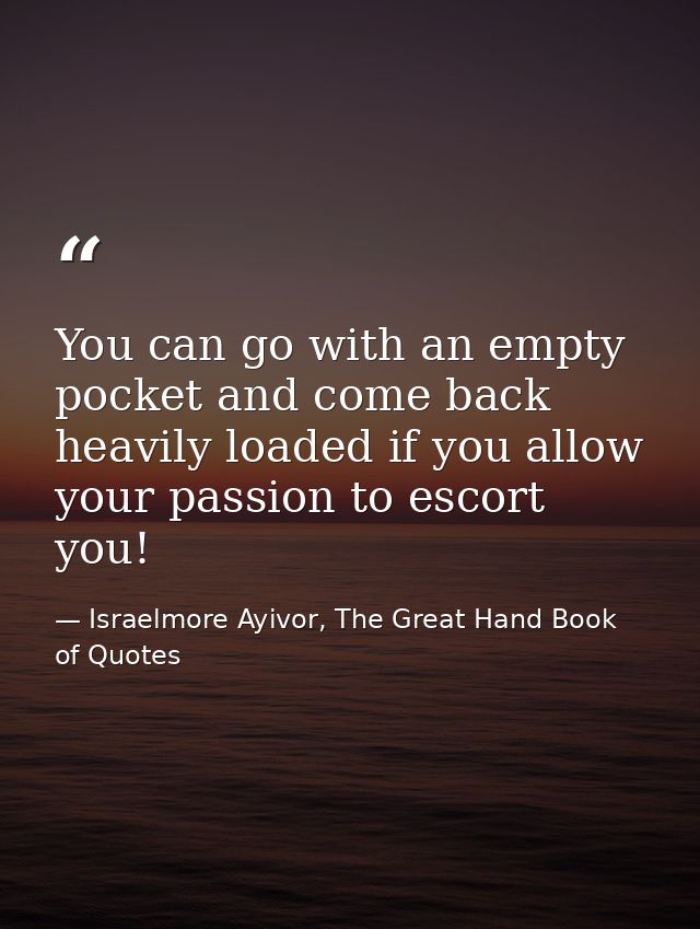 You can go with an empty pocket and come back heavily loaded if you allow your passion to escort you! — Israelmore Ayivor, The Great Hand Book of Quotes