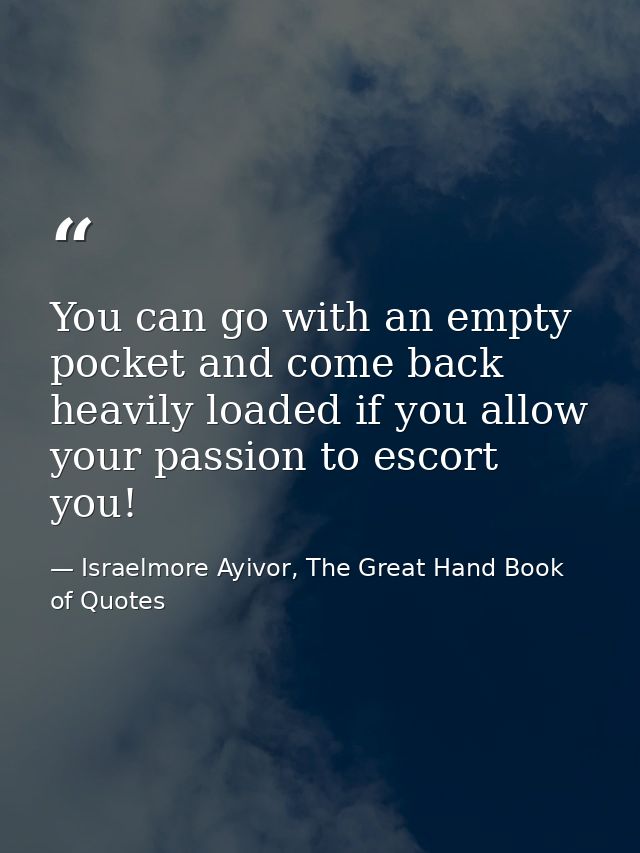You can go with an empty pocket and come back heavily loaded if you allow your passion to escort you! — Israelmore Ayivor, The Great Hand Book of Quotes