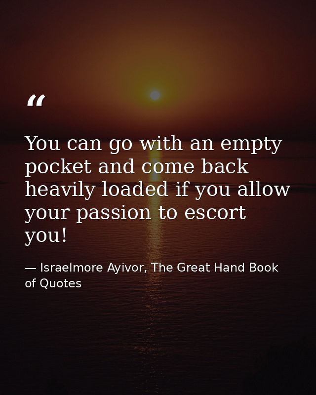 You can go with an empty pocket and come back heavily loaded if you allow your passion to escort you! — Israelmore Ayivor, The Great Hand Book of Quotes