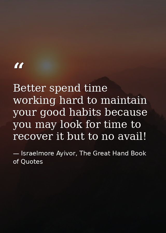 Better spend time working hard to maintain your good habits because you may look for time to recover it but to no avail! — Israelmore Ayivor, The Great Hand Book of Quotes