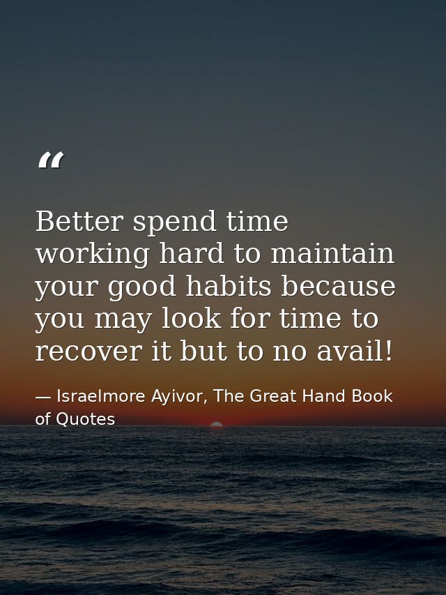 Better spend time working hard to maintain your good habits because you may look for time to recover it but to no avail! — Israelmore Ayivor, The Great Hand Book of Quotes