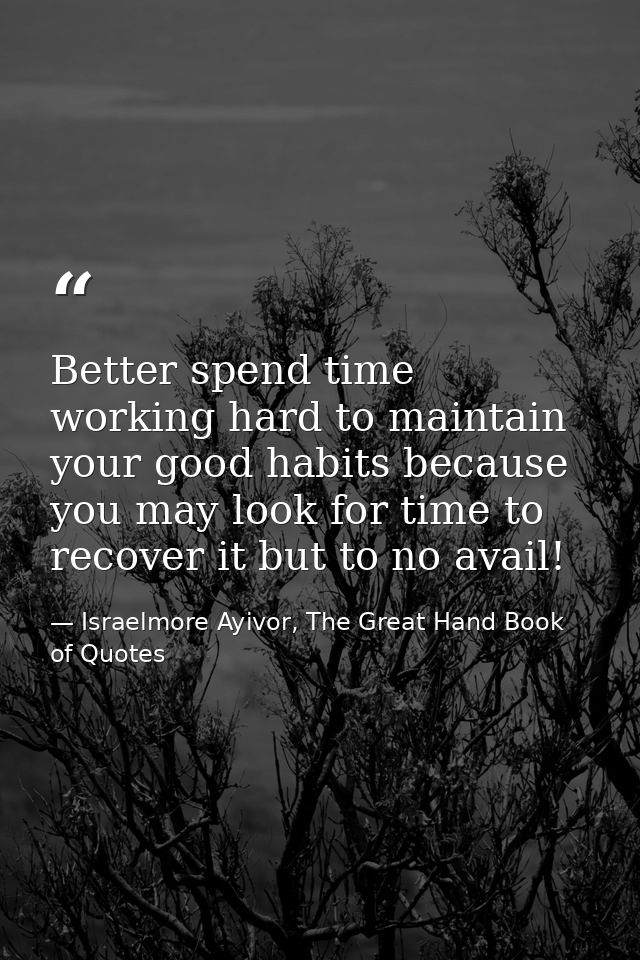 Better spend time working hard to maintain your good habits because you may look for time to recover it but to no avail! — Israelmore Ayivor, The Great Hand Book of Quotes