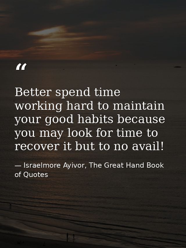 Better spend time working hard to maintain your good habits because you may look for time to recover it but to no avail! — Israelmore Ayivor, The Great Hand Book of Quotes