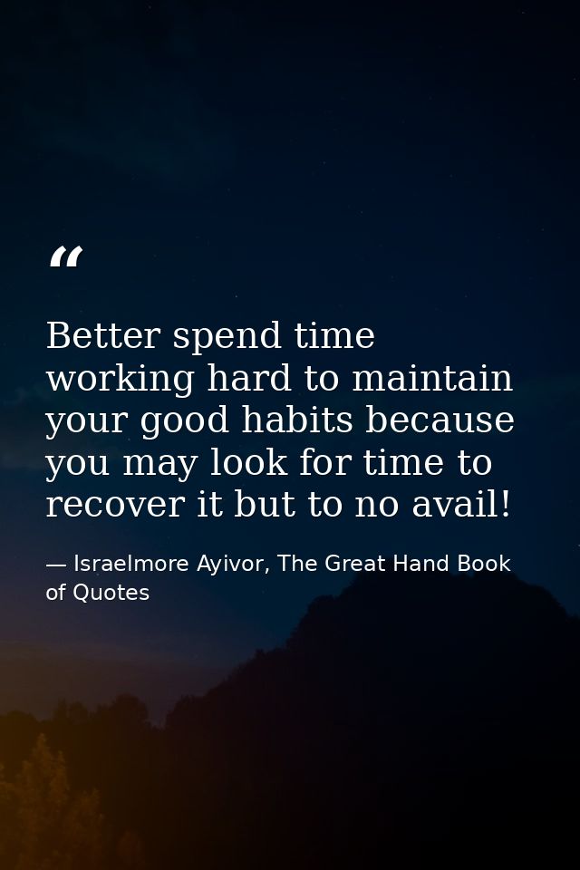Better spend time working hard to maintain your good habits because you may look for time to recover it but to no avail! — Israelmore Ayivor, The Great Hand Book of Quotes