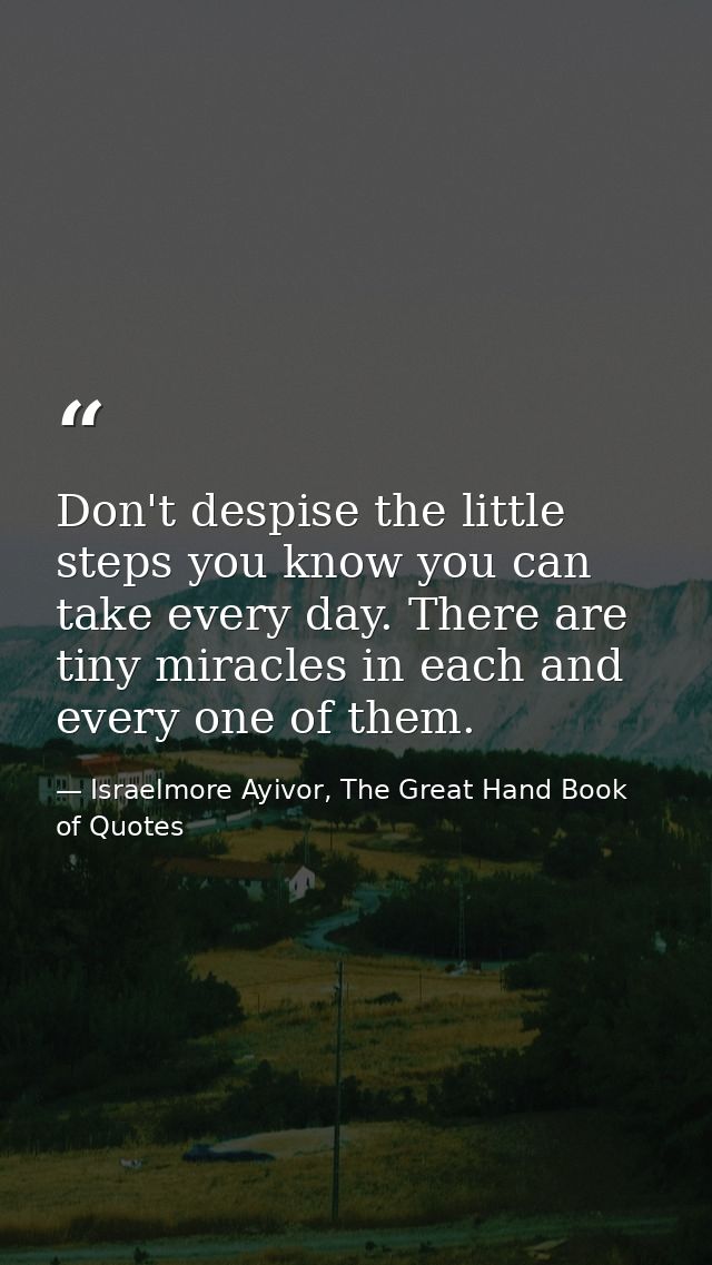 Don't despise the little steps you know you can take every day. There are tiny miracles in each and every one of them. — Israelmore Ayivor, The Great Hand Book of Quotes