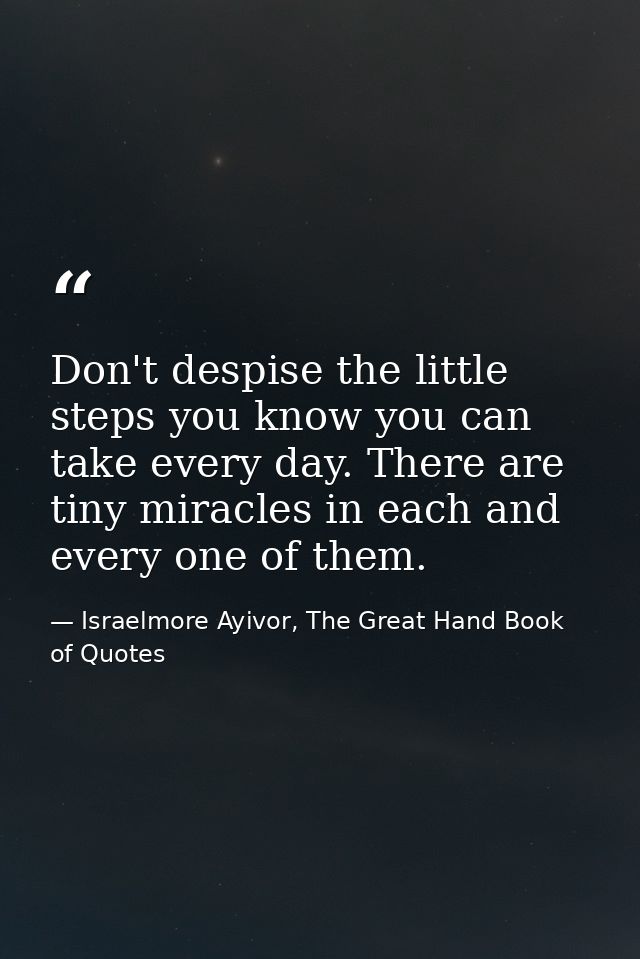 Don't despise the little steps you know you can take every day. There are tiny miracles in each and every one of them. — Israelmore Ayivor, The Great Hand Book of Quotes