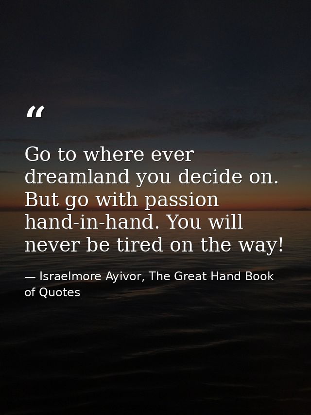 Go to where ever dreamland you decide on. But go with passion hand-in-hand. You will never be tired on the way! — Israelmore Ayivor, The Great Hand Book of Quotes