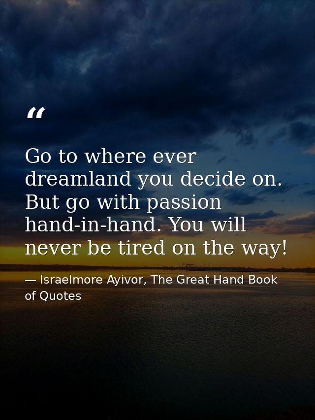 Go to where ever dreamland you decide on. But go with passion hand-in-hand. You will never be tired on the way! — Israelmore Ayivor, The Great Hand Book of Quotes
