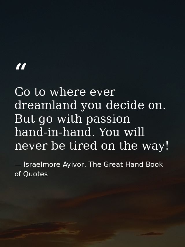 Go to where ever dreamland you decide on. But go with passion hand-in-hand. You will never be tired on the way! — Israelmore Ayivor, The Great Hand Book of Quotes