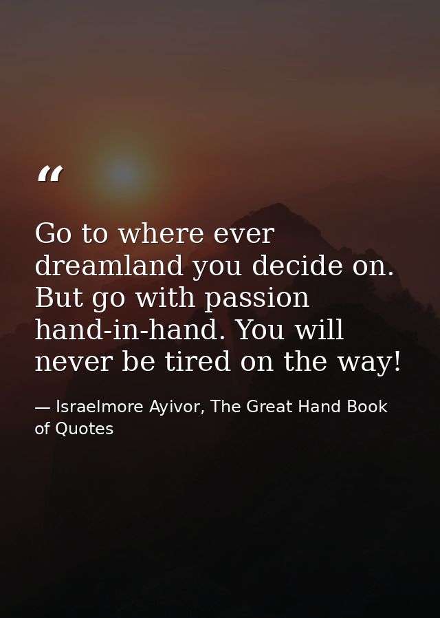 Go to where ever dreamland you decide on. But go with passion hand-in-hand. You will never be tired on the way! — Israelmore Ayivor, The Great Hand Book of Quotes