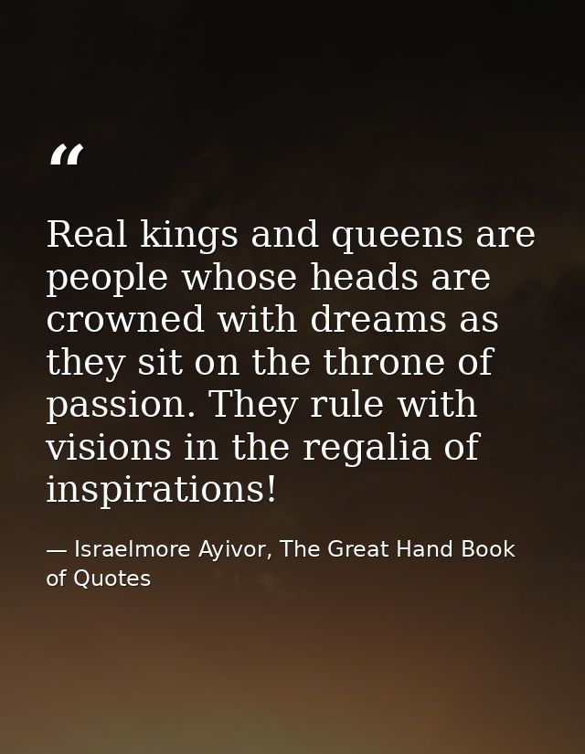 Real kings and queens are people whose heads are crowned with dreams as they sit on the throne of passion. They rule wit — Israelmore Ayivor, The Great Hand Book of Quotes