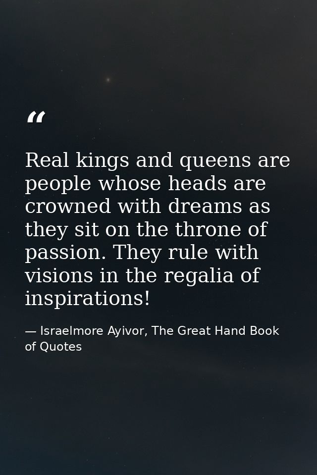 Real kings and queens are people whose heads are crowned with dreams as they sit on the throne of passion. They rule wit — Israelmore Ayivor, The Great Hand Book of Quotes