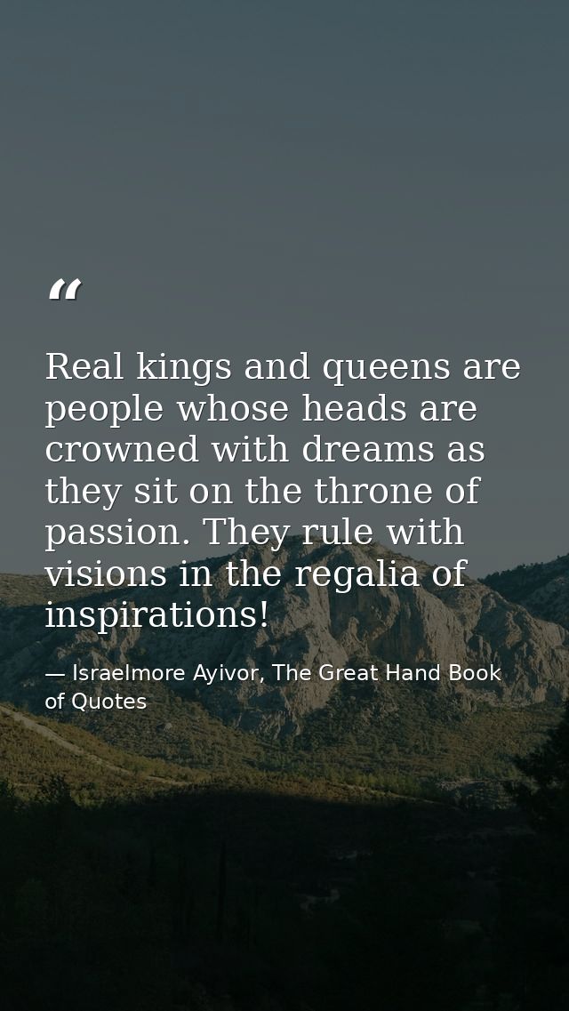 Real kings and queens are people whose heads are crowned with dreams as they sit on the throne of passion. They rule wit — Israelmore Ayivor, The Great Hand Book of Quotes