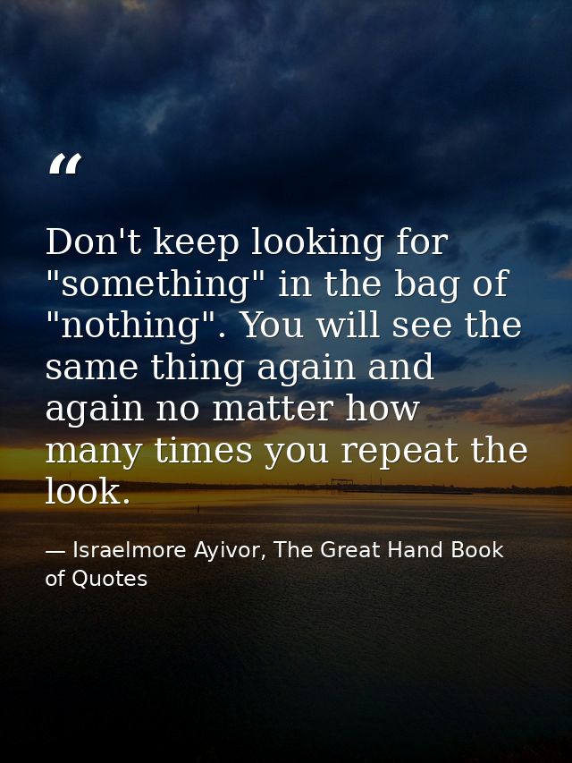 Don't keep looking for "something" in the bag of "nothing". You will see the same thing again and again no matter how ma — Israelmore Ayivor, The Great Hand Book of Quotes