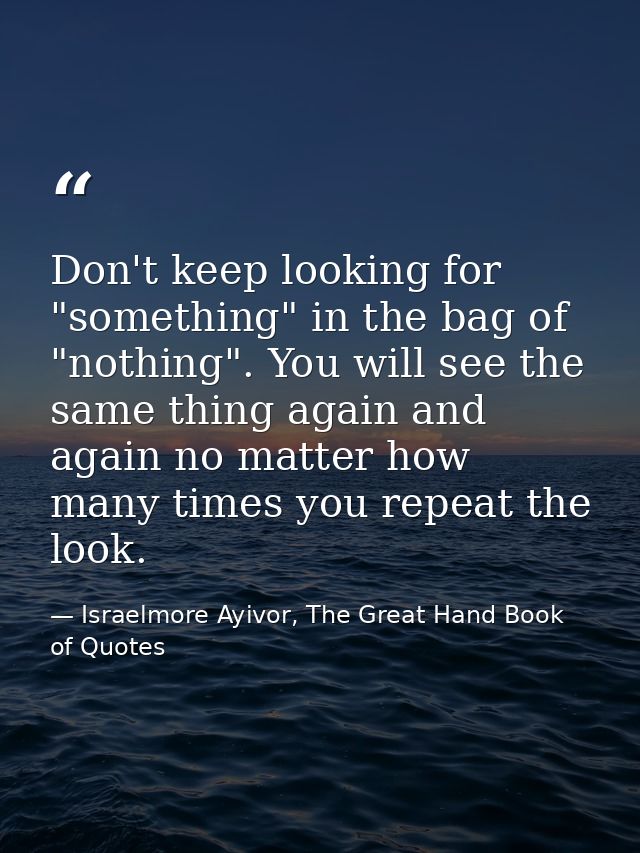 Don't keep looking for "something" in the bag of "nothing". You will see the same thing again and again no matter how ma — Israelmore Ayivor, The Great Hand Book of Quotes
