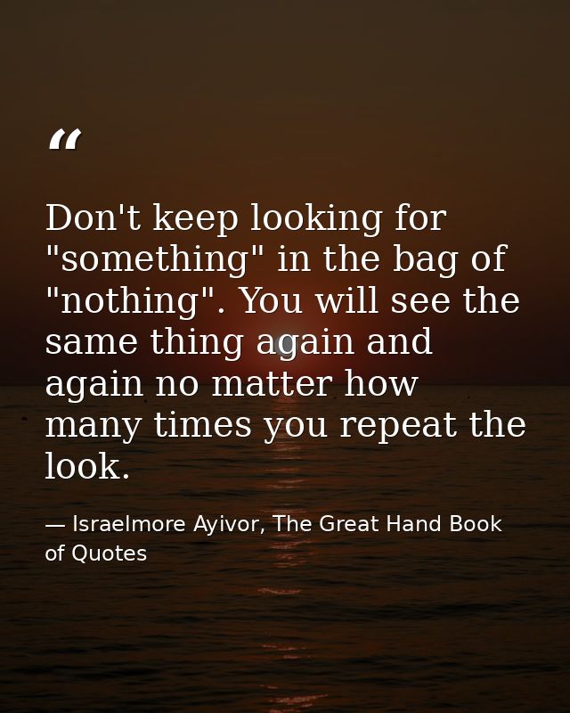 Don't keep looking for "something" in the bag of "nothing". You will see the same thing again and again no matter how ma — Israelmore Ayivor, The Great Hand Book of Quotes