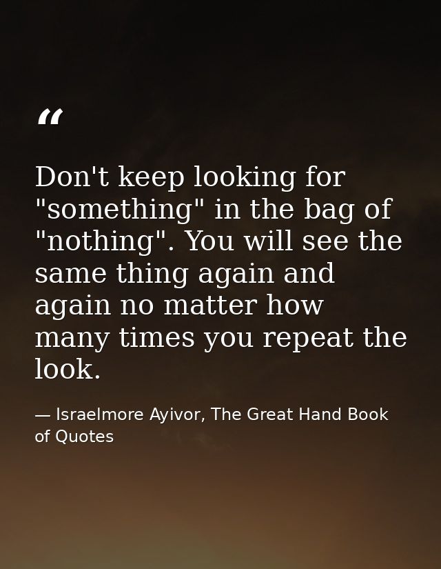 Don't keep looking for "something" in the bag of "nothing". You will see the same thing again and again no matter how ma — Israelmore Ayivor, The Great Hand Book of Quotes