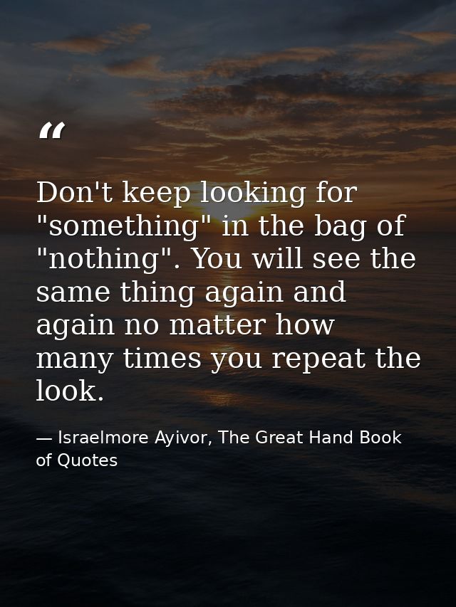 Don't keep looking for "something" in the bag of "nothing". You will see the same thing again and again no matter how ma — Israelmore Ayivor, The Great Hand Book of Quotes