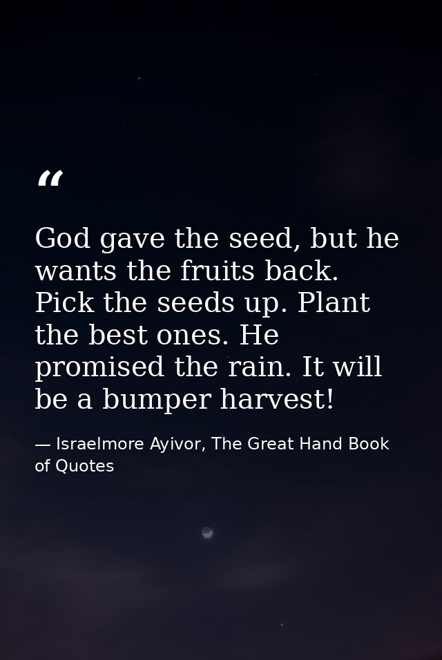 God gave the seed, but he wants the fruits back. Pick the seeds up. Plant the best ones. He promised the rain. It will b — Israelmore Ayivor, The Great Hand Book of Quotes