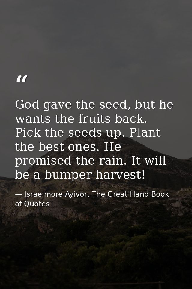 God gave the seed, but he wants the fruits back. Pick the seeds up. Plant the best ones. He promised the rain. It will b — Israelmore Ayivor, The Great Hand Book of Quotes
