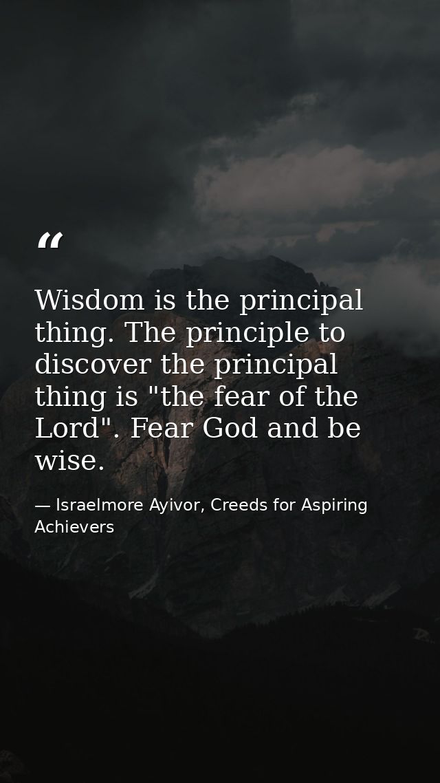 Wisdom is the principal thing. The principle to discover the principal thing is "the fear of the Lord". Fear God and be  — Israelmore Ayivor, Creeds for Aspiring Achievers