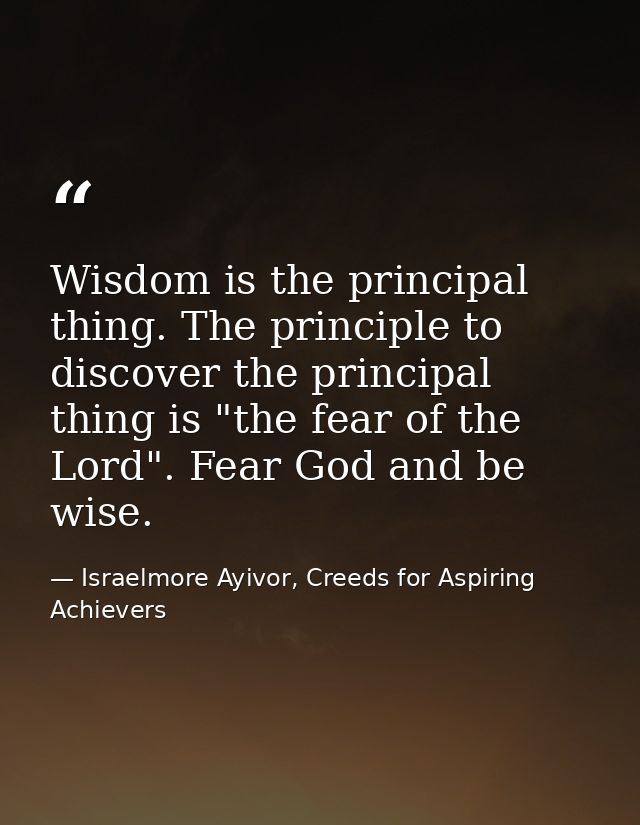 Wisdom is the principal thing. The principle to discover the principal thing is "the fear of the Lord". Fear God and be  — Israelmore Ayivor, Creeds for Aspiring Achievers