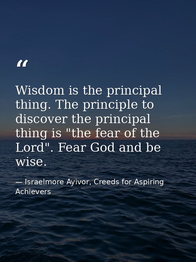 Wisdom is the principal thing. The principle to discover the principal thing is "the fear of the Lord". Fear God and be  — Israelmore Ayivor, Creeds for Aspiring Achievers