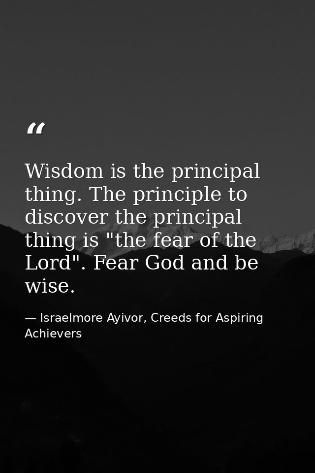 Wisdom is the principal thing. The principle to discover the principal thing is "the fear of the Lord". Fear God and be  — Israelmore Ayivor, Creeds for Aspiring Achievers