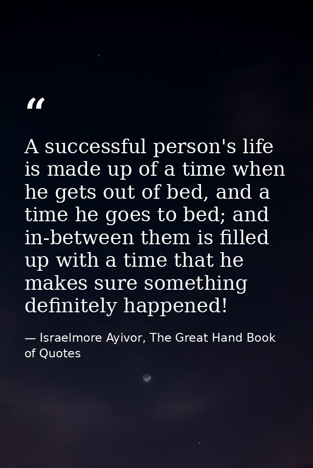 A successful person's life is made up of a time when he gets out of bed, and a time he goes to bed; and in-between them  — Israelmore Ayivor, The Great Hand Book of Quotes