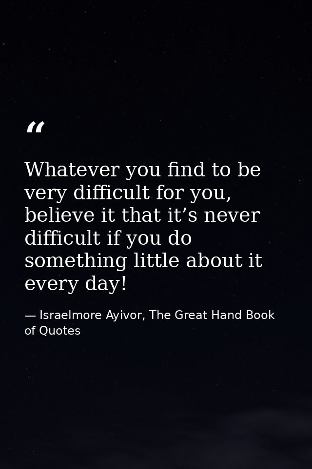 Whatever you find to be very difficult for you, believe it that it’s never difficult if you do something little about it — Israelmore Ayivor, The Great Hand Book of Quotes