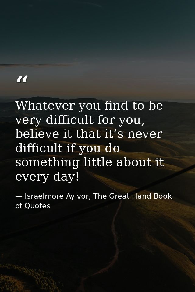 Whatever you find to be very difficult for you, believe it that it’s never difficult if you do something little about it — Israelmore Ayivor, The Great Hand Book of Quotes