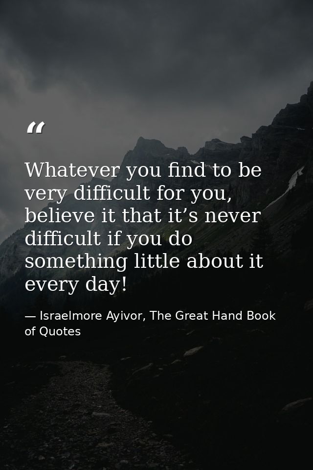 Whatever you find to be very difficult for you, believe it that it’s never difficult if you do something little about it — Israelmore Ayivor, The Great Hand Book of Quotes