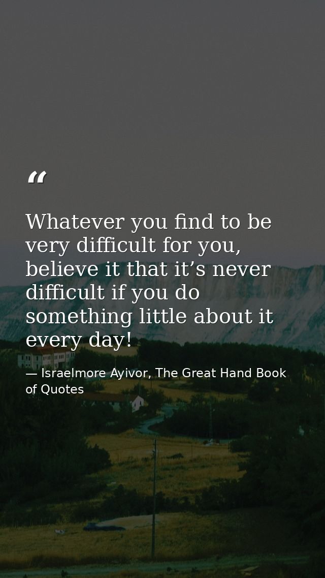 Whatever you find to be very difficult for you, believe it that it’s never difficult if you do something little about it — Israelmore Ayivor, The Great Hand Book of Quotes