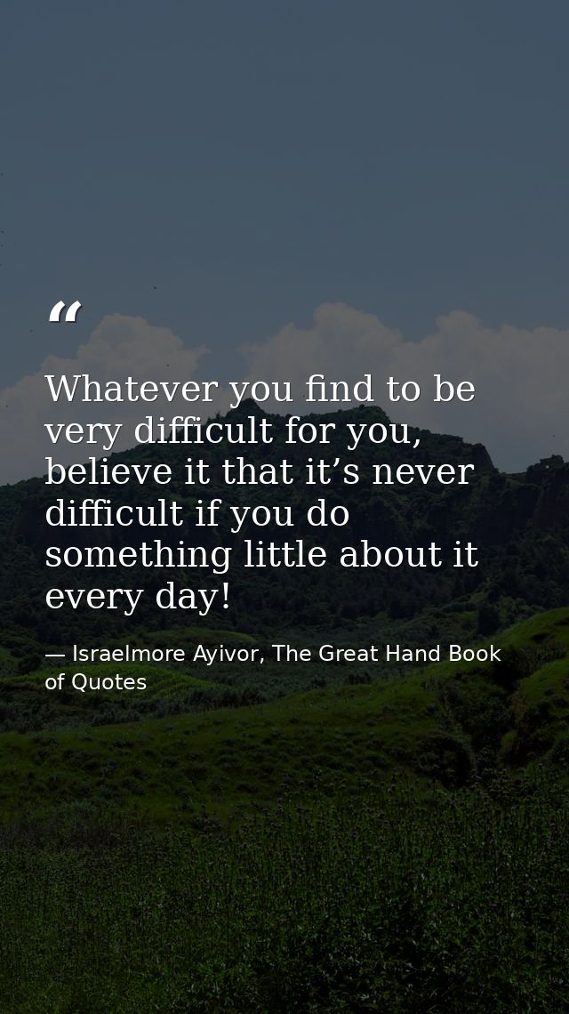Whatever you find to be very difficult for you, believe it that it’s never difficult if you do something little about it — Israelmore Ayivor, The Great Hand Book of Quotes