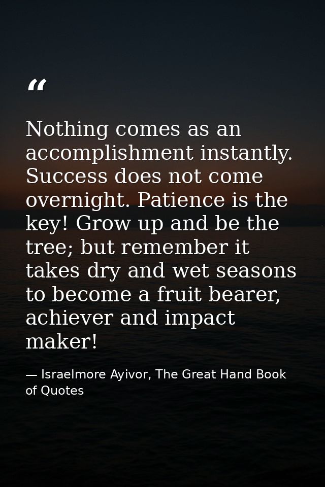 Nothing comes as an accomplishment instantly. Success does not come overnight. Patience is the key! Grow up and be the t — Israelmore Ayivor, The Great Hand Book of Quotes