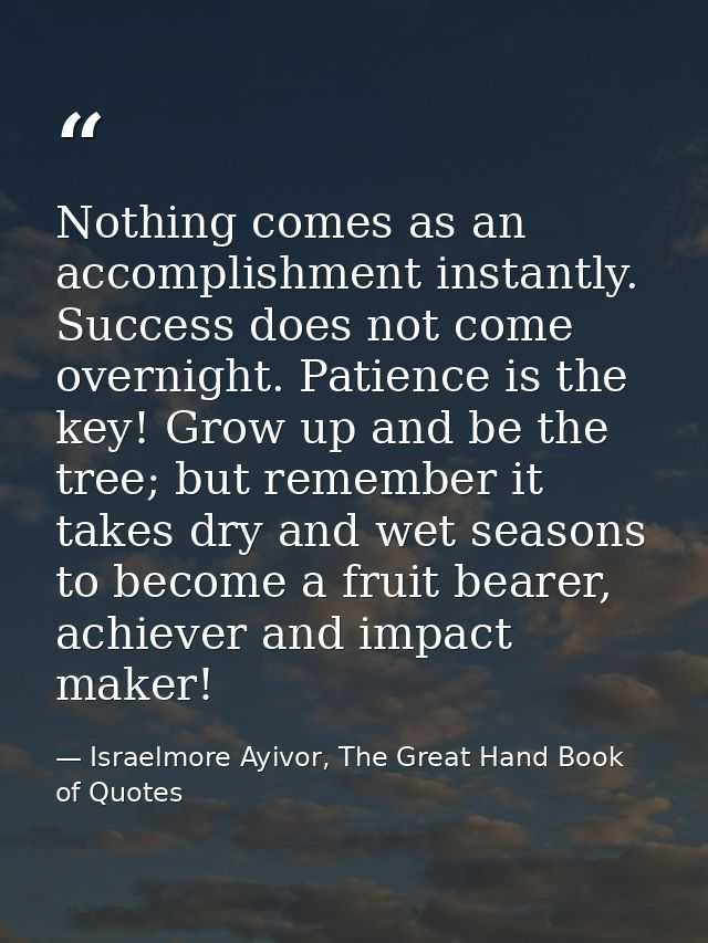 Nothing comes as an accomplishment instantly. Success does not come overnight. Patience is the key! Grow up and be the t — Israelmore Ayivor, The Great Hand Book of Quotes