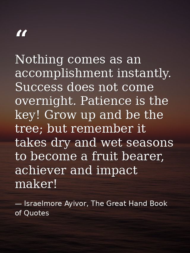 Nothing comes as an accomplishment instantly. Success does not come overnight. Patience is the key! Grow up and be the t — Israelmore Ayivor, The Great Hand Book of Quotes