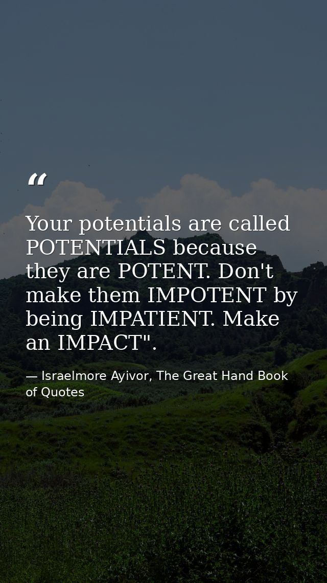 Your potentials are called POTENTIALS because they are POTENT. Don't make them IMPOTENT by being IMPATIENT. Make an IMPA — Israelmore Ayivor, The Great Hand Book of Quotes