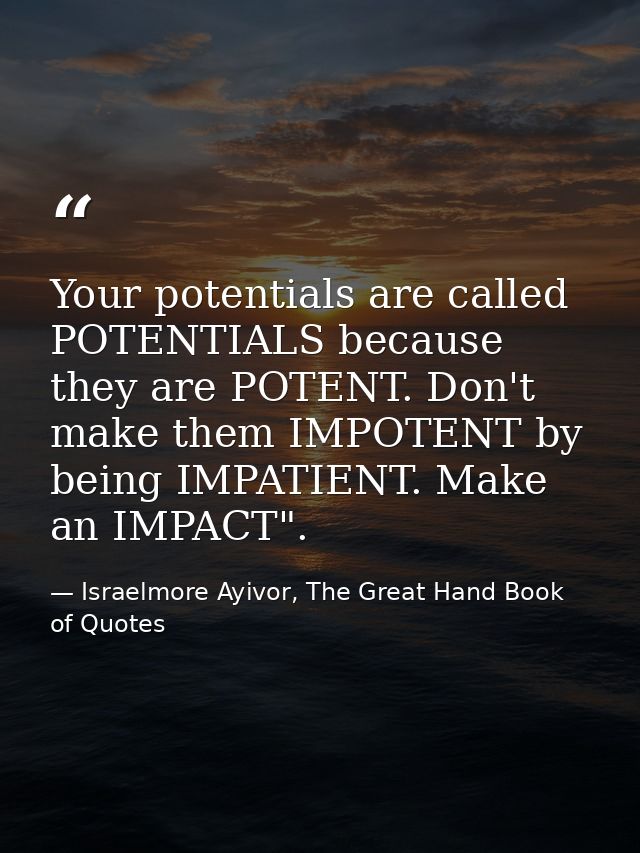 Your potentials are called POTENTIALS because they are POTENT. Don't make them IMPOTENT by being IMPATIENT. Make an IMPA — Israelmore Ayivor, The Great Hand Book of Quotes