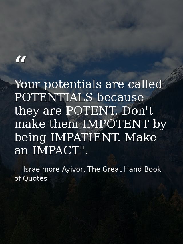 Your potentials are called POTENTIALS because they are POTENT. Don't make them IMPOTENT by being IMPATIENT. Make an IMPA — Israelmore Ayivor, The Great Hand Book of Quotes