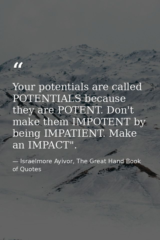 Your potentials are called POTENTIALS because they are POTENT. Don't make them IMPOTENT by being IMPATIENT. Make an IMPA — Israelmore Ayivor, The Great Hand Book of Quotes