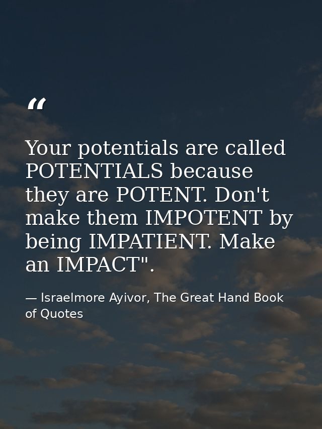 Your potentials are called POTENTIALS because they are POTENT. Don't make them IMPOTENT by being IMPATIENT. Make an IMPA — Israelmore Ayivor, The Great Hand Book of Quotes